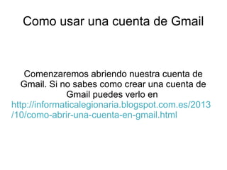 Como usar una cuenta de Gmail

Comenzaremos abriendo nuestra cuenta de
Gmail. Si no sabes como crear una cuenta de
Gmail puedes verlo en
http://informaticalegionaria.blogspot.com.es/2013
/10/como-abrir-una-cuenta-en-gmail.html

 