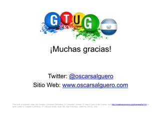 ¡Muchas gracias!


                               Twitter: @oscarsalguero
                         Sitio Web: www.oscarsalguero.com

This work is licensed under the Creative Commons Attribution 3.0 Unported License. To view a copy of this license, visit http://creativecommons.org/licenses/by/3.0/ or
send a letter to Creative Commons, 171 Second Street, Suite 300, San Francisco, California, 94105, USA.
 