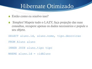 Hibernate Otimizado
S  Então como eu resolvo isso?
S  Simples! Mapeie tudo o LAZY, faça projeção das suas
consultas, recupere apenas os dados necessários e popule o
seu objeto.
SELECT aluno.id, aluno.nome, tipo.descricao
FROM Aluno aluno
INNER JOIN aluno.tipo tipo
WHERE aluno.id = :idAluno
 