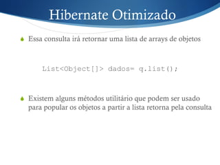 Hibernate Otimizado
S  Essa consulta irá retornar uma lista de arrays de objetos
List<Object[]> dados= q.list();
S  Existem alguns métodos utilitário que podem ser usado
para popular os objetos a partir a lista retorna pela consulta
 