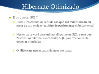 Hibernate Otimizado
S  E os outros 10% ?
S  Esses 10% entram os caos de uso que são muitos usado ou
casos de uso onde o requisito de performance é fundamental
S  Nestes casos você deve utilizar diretamente SQL e tem que
“escovar os bits” da sua consulta SQL para ver como ela
pode ser otimizada
S  O Hibernate nesses casos dá nem pro gasto.
 