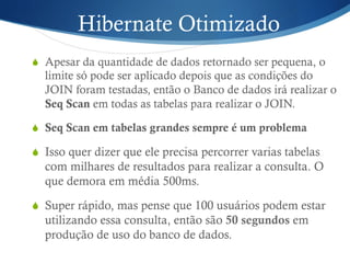Hibernate Otimizado
S  Apesar da quantidade de dados retornado ser pequena, o
limite só pode ser aplicado depois que as condições do
JOIN foram testadas, então o Banco de dados irá realizar o
Seq Scan em todas as tabelas para realizar o JOIN.
S  Seq Scan em tabelas grandes sempre é um problema
S  Isso quer dizer que ele precisa percorrer varias tabelas
com milhares de resultados para realizar a consulta. O
que demora em média 500ms.
S  Super rápido, mas pense que 100 usuários podem estar
utilizando essa consulta, então são 50 segundos em
produção de uso do banco de dados.
 
