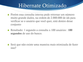 Hibernate Otimizado
S  Porém essa consulta interna pode retornar um número
muito grande dados, na ordem de 2.000.000 de ids para
verificar se o usuário que você quer, está dentro desse
conjunto
S  Resultado: 1 segundo a consulta x 100 usuários : 100
segundos de uso do banco.
S  Será que não existe uma maneira mais otimizada de fazer
isso?
 