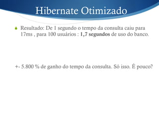 Hibernate Otimizado
S  Resultado: De 1 segundo o tempo da consulta caiu para
17ms , para 100 usuários : 1,7 segundos de uso do banco.
+- 5.800 % de ganho do tempo da consulta. Só isso. É pouco?
 