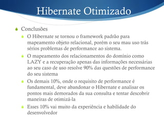 Hibernate Otimizado
S  Conclusões
S  O Hibernate se tornou o framework padrão para
mapeamento objeto relacional, porém o seu mau uso trás
sérios problemas de performance ao sistema.
S  O mapeamento dos relacionamentos do domínio como
LAZY e a recuperação apenas das informações necessárias
ao seu caso de uso resolve 90% das questões de performance
do seu sistema
S  Os demais 10%, onde o requisito de performance é
fundamental, deve abandonar o Hibernate e analisar os
pontos mais demorados da sua consulta e tentar descobrir
maneiras de otimizá-la
S  Esses 10% vai muito da experiência e habilidade do
desenvolvedor
 