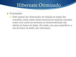 Hibernate Otimizado
S  Conclusões
S  Falei apenas das otimizações em relação ao tempo das
consultas, existe ainda outras maneiras de otimizar consultas
como criar cache em memória ou desnormalização das
tabelas do banco de dados. Ou ainda, em casos específicos, o
uso de banco de dados não relacionais.
 