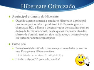 Hibernate Otimizado
S  A principal promessa do Hibernate
S  Quando a gente começa a estudar o Hibernate, a principal
promessa para vender o produto é: O Hibernate gera as
chamadas SQL e libera o desenvolvedor de trabalhar com os
dados de forma relacional, desde que os mapeamentos das
classes de domínio tenham sido realizados, o desenvolvedor
irá trabalhar apenas com objetos
S  Então oba
S  Eu tenho o id da entidade e para recuperar seus dados eu vou no
meu Dao que usa Hibernate e faço:
Entidade e = dao.findById(1);
S  E tenho o objeto “e” populado, simples!
 