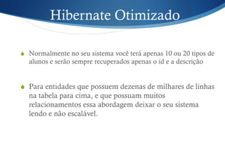 Hibernate Otimizado
S  Normalmente no seu sistema você terá apenas 10 ou 20 tipos de
alunos e serão sempre recuperados apenas o id e a descrição
S  Para entidades que possuem dezenas de milhares de linhas
na tabela para cima, e que possuam muitos
relacionamentos essa abordagem deixar o seu sistema
lendo e não escalável.
 