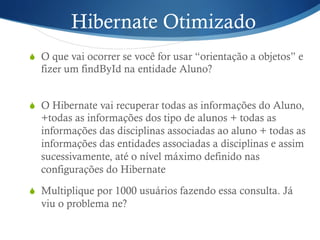 Hibernate Otimizado
S  O que vai ocorrer se você for usar “orientação a objetos” e
fizer um findById na entidade Aluno?
S  O Hibernate vai recuperar todas as informações do Aluno,
+todas as informações dos tipo de alunos + todas as
informações das disciplinas associadas ao aluno + todas as
informações das entidades associadas a disciplinas e assim
sucessivamente, até o nível máximo definido nas
configurações do Hibernate
S  Multiplique por 1000 usuários fazendo essa consulta. Já
viu o problema ne?
 