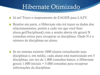 Hibernate Otimizado
S  Já sei! Troco o mapeamento de EAGER para LAZY.
S  Resolve em parte, o Hibernate não irá trazer os dados dos
relacionamentos, porém a cada vez que você fizer
aluno.getDisciplinas() com a sessão aberta ele gerará N
consultas extras para recuperar as disciplinas. Onde N é o
número de disciplinas no aluno.
S  Se no sistema existem 1000 alunos consultando suas
disciplinas e, em média, cada aluno está matriculado em 5
disciplinas, em vez de 1.000 consultas banco, o Hibernate
gerará 1.000 iniciais + 5.000 consultas para recuperar
informações da disciplinas
 
