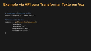 Exemplo via API para Transformar Texto em Voz
# Invocando cliente de Polly
polly = Session().client("polly")
#Sintetizacão de Voz
response = polly.synthesize_speech(
Text=data,
TextType="ssml",
OutputFormat="mp3",
VoiceId="Vitoria”
)
 
