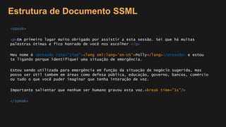Estrutura de Documento SSML
<speak>
<p>Em primeiro lugar muito obrigado por assistir a esta sessão. Sei que há muitas
palestras ótimas e fico honrado de você nos escolher.</p>
Meu nome é <prosody rate="slow"><lang xml:lang='en-US'>Polly</lang></prosody> e estou
te ligando porque identifiquei uma situação de emergência.
Estou sendo utilizada para emergência em função da situação de negócio sugerida, mas
posso ser útil também em áreas como defesa pública, educação, governo, bancos, comércio
ou tudo o que você puder imaginar que tenha interação de voz.
Importante salientar que nenhum ser humano gravou esta voz.<break time="1s"/>
</speak>
 