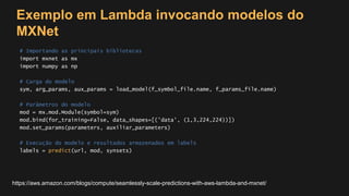 Exemplo em Lambda invocando modelos do
MXNet
# Importando as principais bibliotecas
import mxnet as mx
import numpy as np
# Carga do modelo
sym, arg_params, aux_params = load_model(f_symbol_file.name, f_params_file.name)
# Parâmetros do modelo
mod = mx.mod.Module(symbol=sym)
mod.bind(for_training=False, data_shapes=[('data', (1,3,224,224))])
mod.set_params(parameters, auxiliar_parameters)
# Execução do modelo e resultados armazenados em labels
labels = predict(url, mod, synsets)
https://aws.amazon.com/blogs/compute/seamlessly-scale-predictions-with-aws-lambda-and-mxnet/
 