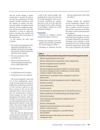 July/August 2004 • The Information Management Journal 47
with the records manager to gather
enough data to estimate the project’s
size and time requirements. The data
required includes information about
the company, its mission, and func-
tions; the number of employees; details
about the records management opera-
tion; and the context of the audit. This
information is crucial to scoping the
project, estimating time required, and
allocating time to the various phases of
the audit process.
In this instance, the audit scope
contained:
• The records of one department of the
organization (although there was a
realization that good records manage-
ment practices could be transferred to
other parts of the company)
• The non-current phase of the
records life cycle
• Paper records only, because the
records management program did
not yet include digital media
The audit context was:
• A young pharmaceutical company
• Limited functions to be considered
The records management system had
not yet been implemented; conseq-
uently, the audit would not be large or
lengthy, there would be few record series
to cover, and there would be no user
base to canvass. So why was the audit
undertaken? There were two main rea-
sons: the pharmaceutical company’s
records manager was new to records
management and wanted to make sure
she had set up a system that was compli-
ant with accepted best practices; and the
pharmaceutical industry’s strong audit
culture. The records manager intended
to roll out the system to other areas and
wanted to ensure that it was a good one
before doing so.
Since the audit, the pharmaceutical
company has been searching for a full-
time qualified records manager – a need
that was identified in the audit report as
a result of the records manager only
spending about 10 percent of her time
on records management. That was not
necessarily something the company
expected to come out of the audit, but
the company has since taken advantage
of the findings to improve its records
management program.
Preparation
Preparation for auditing a records
management program consists of:
• Reading and evaluating record man-
agement documentation provided by
the records manager (See Table 1)
• Developing an evaluation tool that
will map collected data to ISO 15489
(See Table 2)
Reading through the assembled
records management program docu-
mentation has a dual purpose: it pro-
vides a complete overview of the pro-
gram and its components, and it allows
the auditor to assess the documentation
for compliance.
Mapping audit findings to the stan-
dard can be done through use of a form
or checklist designed for this purpose.
Developing such a checklist, or audit
assessment tool (AAT), involves turning
the relevant requirements of ISO 15489
into a series of questions. The checklist
Table 1:
Checklist of Documentation Required for Records Management Audit
Relevant organizational structure chart
Mission statements for organization and/or department
Records management mission statement
Records management policy
Records management procedures (might be a manual) used by
the records management team,including any in-house training
material or details of other training
Specifications for automated records management systems for
paper records
Specifications of records management systems for digital records
Retention schedules
Access authorizations
Accession records
Documentation on records destruction or contracted-out services
Written specifications for shelving,boxing,and storage facilities
Vital records inventory
Vital records protection procedures,including recovery in
event of disaster
Business continuity plan
Agreements with any third-party service providers for
business continuity services
Surrogacy program (digitization or microfilm/fiching)
documentation
Staff job descriptions both within and outside records
management team
 