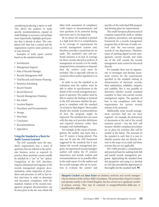July/August 2004 • The Information Management Journal 53
Margaret Crockett and Janet Foster are freelance archivists and records managers
who are directors of the Archive-Skills Consultancy. The partnership is based in London
and operates mainly in the United Kingdom, but has carried out a significant number
of projects overseas. They may be contacted at margaret@archive-skills.com or
janet@archive-skills.com.
considering producing a report as well.
This allows the auditors to make
specific recommendations, expand on
audit findings as necessary, and perhaps
most importantly, highlight good prac-
tice that is already in place. The com-
pleted AAT then has a context and the
organization receives some pointers as
to ways forward.
Examples of audit report content
based on the standard include:
• Introduction
• Management Support
• Role of Records Manager
• Records Management Staff
• Vital Records and Disaster Planning
• Retention Scheduling
• Record Transfer
• Record Retrieval
• Records Management Database
• Box Labels
• Location Register
• Procedures and Documentation
• Storage
• Next Steps
• Conclusion
• Recommendations
• Appendices
Using the Standard as a Basis for
Audit: Lessons Learned
The AAT essentially turns the stan-
dard’s requirements into a series of
questions that are tailored to the partic-
ular business sector as required. In
practice, these questions cannot usually
be satisfied by a “yes” or “no” option.
Completion of the AAT, therefore,
requires substantial interrogation of the
records management program docu-
mentation, onsite inspection of proce-
dures and processes, as well as face-to-
face interviews in order to determine
and document compliance with the
standard. Analysis of the records man-
agement program documentation can
be done prior to the site visit, which will
allow both assessment of compliance
(with respect to documentation) and
raise questions to be answered during
interviews and in situ inspection.
By its nature the standard is pitched
at a high level, but it is comprehensive
in its coverage of requirements for
records management systems and,
therefore, provides a sound basis for an
audit. The standard’s only self-con-
fessed omission is its lack of coverage
for those records selected as archives. If
management of records is to be totally
integrated from conception to disposal,
then the archive cycle must be
included. This is especially relevant in
countries where archive legislation is in
place.
In order to use the standard as an
evaluation tool, the auditor must be
able to relate its specifications to the
details of the records management pro-
gram in question. The auditor must be
able to analyze the findings as itemized
in the AAT and assess whether the pro-
gram is compliant with the standard
(or at least to what degree). Most audits
should also include recommendations
of how the program might be
improved. The standard does not assist
with this step, as it provides definitions
and required elements rather than
strategies and methodologies.
For example, in the course of investi-
gations, the auditor may learn that a
new IT system is being piloted. This
may not fit into the AAT framework
suggested by the standard, but it may
impact the records management pro-
gram.An experienced records manager/
auditor will realize the IT system’s
importance and include analysis and
recommendations on its possible effect
in the audit report. It is the auditor and
the records manager who are in a posi-
tion to evaluate the context and
specifics of the individual RM program
and develop plans for improvement.
This small European pharmaceutical
company required the audit to validate
the policies, procedures, and operating
framework for a records management
program that, at the time of audit, cov-
ered only the non-current paper
records of one department. Therefore,
issues of auditing digital records man-
agement, current records, and wider
use of the AAT outside the records
management team cannot be discussed
directly.
For example, there was no opportu-
nity to investigate and develop assess-
ment criteria for the requirements
specified in the standard relating to
characteristics of electronic records,
their authenticity, reliability, integrity,
and usability. But it was possible to
determine whether records remained
complete in their non-current records
management regime. The question of
how to test compliance with these
requirements for current records
remains to be answered.
Additionally, some records manage-
ment activities had not yet been
required – for example, the destruction
of documents at the end of the overall
retention period – but the AAT will
measure whether compliant procedures
are in place for activities that will be
needed in the future. The structure of
the standard is such that it is easy to
identify sections that are directly rele-
vant to the scope of an audit and those
sections that are not applicable.
ISO 15489 provides a comprehensive
and practical basis for auditing both full
and partial records management pro-
grams. Approaching the standard from
this perspective and using it to develop
an AAT also provided the opportunity to
thoroughly test the standard itself.
 