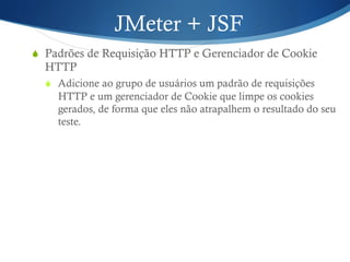 JMeter + JSF 
S Padrões de Requisição HTTP e Gerenciador de Cookie 
HTTP 
S Adicione ao grupo de usuários um padrão de requisições 
HTTP e um gerenciador de Cookie que limpe os cookies 
gerados, de forma que eles não atrapalhem o resultado do seu 
teste. 
 
