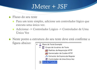JMeter + JSF 
S Fluxo do seu teste 
S Para um teste simples, adicione um controlador lógico que 
executa uma única vez. 
S Adicionar -> Controlador Lógico -> Controlador de Uma 
Única Vez 
S Neste ponto a estrutura do seu teste deve está confirme a 
figura abaixo: 
 