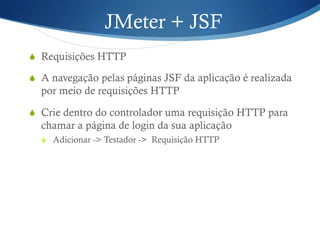 JMeter + JSF 
S Requisições HTTP 
S A navegação pelas páginas JSF da aplicação é realizada 
por meio de requisições HTTP 
S Crie dentro do controlador uma requisição HTTP para 
chamar a página de login da sua aplicação 
S Adicionar -> Testador -> Requisição HTTP 
 