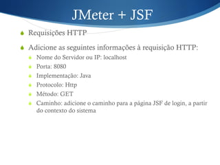 JMeter + JSF 
S Requisições HTTP 
S Adicione as seguintes informações à requisição HTTP: 
S Nome do Servidor ou IP: localhost 
S Porta: 8080 
S Implementação: Java 
S Protocolo: Http 
S Método: GET 
S Caminho: adicione o caminho para a página JSF de login, a partir 
do contexto do sistema 
 
