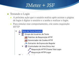 JMeter + JSF 
S Testando o Login 
S A próxima ação que o usuário realiza após acessar a página 
de login é digitar o usuário e a senha e realizar o login. 
S Para simular esse comportamento, crie outra requisição 
HTTP 
 