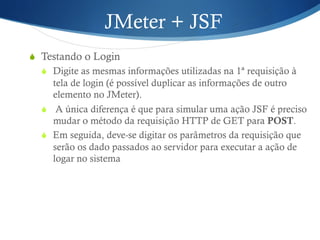 JMeter + JSF 
S Testando o Login 
S Digite as mesmas informações utilizadas na 1ª requisição à 
tela de login (é possível duplicar as informações de outro 
elemento no JMeter). 
S A única diferença é que para simular uma ação JSF é preciso 
mudar o método da requisição HTTP de GET para POST. 
S Em seguida, deve-se digitar os parâmetros da requisição que 
serão os dado passados ao servidor para executar a ação de 
logar no sistema 
 