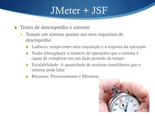 JMeter + JSF 
S Testes de desempenho e estresse 
S Testam um sistema quanto aos seus requisitos de 
desempenho 
S Latência: tempo entre uma requisição e a resposta da operação 
S Vazão (throughput): o número de operações que o sistema é 
capaz de completar em um dado período de tempo 
S Escalabilidade: A quantidade de usuários simultâneos que o 
sistema pode lidar 
S Recursos: Processamento e Memória 
 
