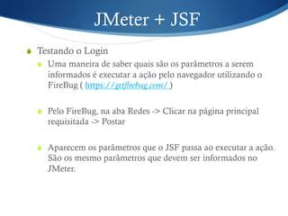 JMeter + JSF 
S Testando o Login 
S Uma maneira de saber quais são os parâmetros a serem 
informados é executar a ação pelo navegador utilizando o 
FireBug ( https://getfirebug.com/ ) 
S Pelo FireBug, na aba Redes -> Clicar na página principal 
requisitada -> Postar 
S Aparecem os parâmetros que o JSF passa ao executar a ação. 
São os mesmo parâmetros que devem ser informados no 
JMeter. 
 