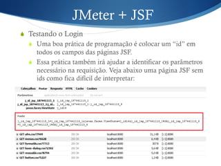 JMeter + JSF 
S Testando o Login 
S Uma boa prática de programação é colocar um “id” em 
todos os campos das páginas JSF. 
S Essa prática também irá ajudar a identificar os parâmetros 
necessário na requisição. Veja abaixo uma página JSF sem 
ids como fica difícil de interpretar: 
 
