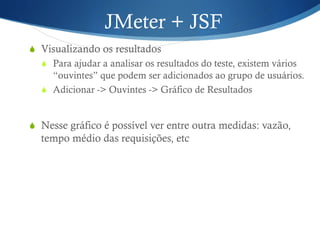 JMeter + JSF 
S Visualizando os resultados 
S Para ajudar a analisar os resultados do teste, existem vários 
“ouvintes” que podem ser adicionados ao grupo de usuários. 
S Adicionar -> Ouvintes -> Gráfico de Resultados 
S Nesse gráfico é possível ver entre outra medidas: vazão, 
tempo médio das requisições, etc 
 