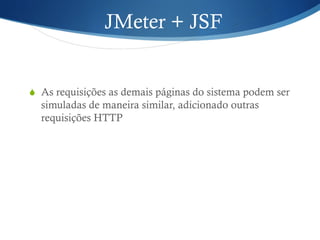 JMeter + JSF 
S As requisições as demais páginas do sistema podem ser 
simuladas de maneira similar, adicionado outras 
requisições HTTP 
 
