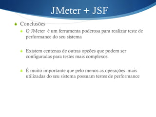 JMeter + JSF 
S Conclusões 
S O JMeter é um ferramenta poderosa para realizar teste de 
performance do seu sistema 
S Existem centenas de outras opções que podem ser 
configuradas para testes mais complexos 
S É muito importante que pelo menos as operações mais 
utilizadas do seu sistema possuam testes de performance 
 