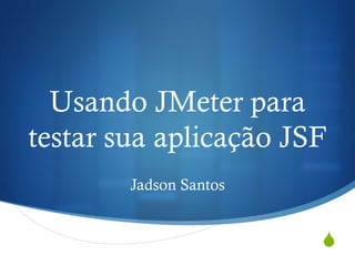 Usando JMeter para 
testar sua aplicação JSF 
S 
Jadson Santos 
