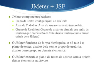 JMeter + JSF 
S JMeter componentes básicos: 
S Plano de Teste: Configurações do seu teste 
S Área de Trabalho: Área de armazenamento temporária 
S Grupo de Usuários: Grupo de usuários virtuais que serão os 
usuários que executarão os testes (cada usuário é uma thread 
criada pelo JMeter) 
S O JMeter funciona de forma hierárquica, o nó raiz é o 
plano de testes, abaixo dele vem o grupo de usuários, 
abaixo desse grupo os demais elementos. 
S O JMeter executa o plano de testes de acordo com a ordem 
desses elementos na árvore 
 