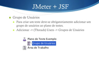 JMeter + JSF 
S Grupo de Usuários 
S Para criar um teste deve-se obrigatoriamente adicionar um 
grupo de usuários ao plano de testes. 
S Adicionar -> (Threads) Users -> Grupos de Usuários 
 