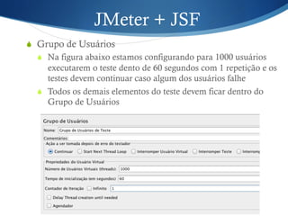 JMeter + JSF 
S Grupo de Usuários 
S Na figura abaixo estamos configurando para 1000 usuários 
executarem o teste dento de 60 segundos com 1 repetição e os 
testes devem continuar caso algum dos usuários falhe 
S Todos os demais elementos do teste devem ficar dentro do 
Grupo de Usuários 
 