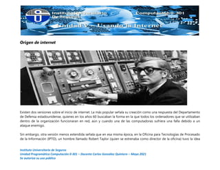 Instituto Universitario de Seguros
Unidad Programática Computación 0-301 – Docente Carlos González Quintero – Mayo 2021
Se autoriza su uso público
Origen de internet
Existen dos versiones sobre el inicio de internet. La más popular señala su creación como una respuesta del Departamento
de Defensa estadounidense, quienes en los años 60 buscaban la forma en la que todos los ordenadores que se utilizaban
dentro de la organización funcionaran en red, aún y cuando una de las computadoras sufriera una falla debido a un
ataque enemigo.
Sin embargo, otra versión menos extendida señala que en esa misma época, en la Oficina para Tecnologías de Procesado
de la Información (IPTO), un hombre llamado Robert Taylor (quien se estrenaba como director de la oficina) tuvo la idea
 