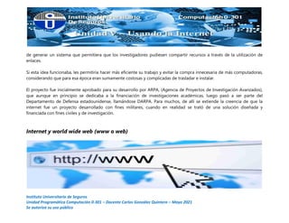 Instituto Universitario de Seguros
Unidad Programática Computación 0-301 – Docente Carlos González Quintero – Mayo 2021
Se autoriza su uso público
de generar un sistema que permitiera que los investigadores pudiesen compartir recursos a través de la utilización de
enlaces.
Si esta idea funcionaba, les permitiría hacer más eficiente su trabajo y evitar la compra innecesaria de más computadoras,
considerando que para esa época eran sumamente costosas y complicadas de trasladar e instalar.
El proyecto fue inicialmente aprobado para su desarrollo por ARPA, (Agencia de Proyectos de Investigación Avanzados),
que aunque en principio se dedicaba a la financiación de investigaciones académicas, luego pasó a ser parte del
Departamento de Defensa estadounidense, llamándose DARPA. Para muchos, de allí se extiende la creencia de que la
internet fue un proyecto desarrollado con fines militares, cuando en realidad se trató de una solución diseñada y
financiada con fines civiles y de investigación.
Internet y world wide web (www o web)
 