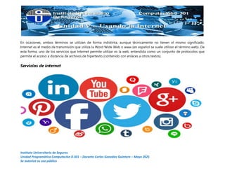 Instituto Universitario de Seguros
Unidad Programática Computación 0-301 – Docente Carlos González Quintero – Mayo 2021
Se autoriza su uso público
En ocasiones, ambos términos se utilizan de forma indistinta, aunque técnicamente no tienen el mismo significado.
Internet es el medio de transmisión que utiliza la Word Wide Web o www (en español se suele utilizar el término web). De
esta forma, uno de los servicios que Internet permite utilizar es la web, entendida como un conjunto de protocolos que
permite el acceso a distancia de archivos de hipertexto (contenido con enlaces a otros textos).
Servicios de internet
 