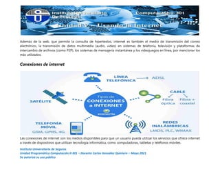 Instituto Universitario de Seguros
Unidad Programática Computación 0-301 – Docente Carlos González Quintero – Mayo 2021
Se autoriza su uso público
Además de la web, que permite la consulta de hipertextos, internet es también el medio de transmisión del correo
electrónico, la transmisión de datos multimedia (audio, video) en sistemas de telefonía, televisión y plataformas de
intercambio de archivos (como P2P), los sistemas de mensajería instantánea y los videojuegos en línea, por mencionar los
más utilizados.
Conexiones de internet
Las conexiones de internet son los medios disponibles para que un usuario pueda utilizar los servicios que ofrece internet
a través de dispositivos que utilizan tecnología informática, como computadoras, tabletas y teléfonos móviles.
 