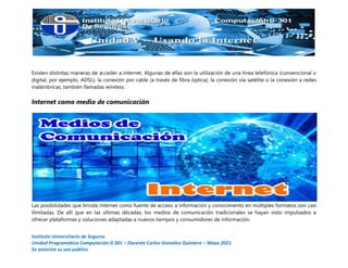 Instituto Universitario de Seguros
Unidad Programática Computación 0-301 – Docente Carlos González Quintero – Mayo 2021
Se autoriza su uso público
Existen distintas maneras de acceder a internet. Algunas de ellas son la utilización de una línea telefónica (convencional o
digital, por ejemplo, ADSL), la conexión por cable (a través de fibra óptica), la conexión vía satélite o la conexión a redes
inalámbricas, también llamadas wireless.
Internet como medio de comunicación
Las posibilidades que brinda internet como fuente de acceso a información y conocimiento en múltiples formatos son casi
ilimitadas. De allí que en las últimas décadas, los medios de comunicación tradicionales se hayan visto impulsados a
ofrecer plataformas y soluciones adaptadas a nuevos tiempos y consumidores de información.
 
