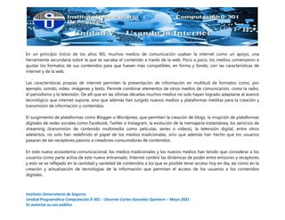 Instituto Universitario de Seguros
Unidad Programática Computación 0-301 – Docente Carlos González Quintero – Mayo 2021
Se autoriza su uso público
En un principio (inicio de los años 90), muchos medios de comunicación usaban la internet como un apoyo, una
herramienta secundaria sobre la que se vaciaba el contenido a través de la web. Poco a poco, los medios comenzaron a
ajustar los formatos de sus contenidos para que fuesen más compatibles, en forma y fondo, con las características de
internet y de la web.
Las características propias de internet permiten la presentación de información en multitud de formatos como, por
ejemplo, sonido, video, imágenes y texto. Permite combinar elementos de otros medios de comunicación, como la radio,
el periodismo y la televisión. De allí que en las últimas décadas muchos medios no solo hayan logrado adaptarse al avance
tecnológico que internet supone, sino que además han surgido nuevos medios y plataformas inéditas para la creación y
transmisión de información y contenidos.
El surgimiento de plataformas como Blogger o Wordpress, que permiten la creación de blogs, la irrupción de plataformas
digitales de redes sociales como Facebook, Twitter o Instagram, la evolución de la mensajería instantánea, los servicios de
streaming (transmisión de contenido multimedia como películas, series o videos), la televisión digital, entre otros
adelantos, no solo han redefinido el papel de los medios tradicionales, sino que además han hecho que los usuarios
pasaran de ser receptores pasivos a creadores-consumidores de contenidos.
En este nuevo ecosistema comunicacional, los medios tradicionales y los nuevos medios han tenido que considerar a los
usuarios como parte activa de este nuevo entramado. Internet cambió las dinámicas de poder entre emisores y receptores
y esto se ve reflejado en la cantidad y variedad de contenidos a los que es posible tener acceso hoy en día, así como en la
creación y actualización de tecnologías de la información que permitan el acceso de los usuarios a los contenidos
digitales.
 