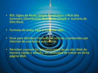 • RSS: Siglas de Really Simple Syndication o Rich Site
  Summary (Distribución Realmente Simple o Sumario de
  Sitio Rico).

• Formato de texto, bajo el estándar XML,

• Sirve para distribuir titulares de noticias y contenidos por
  Internet de una forma automática

• Permiten conocer las actualizaciones de un sitio Web de
  manera rápida y sencilla, sin necesidad de entrar en dicha
  página Web
 