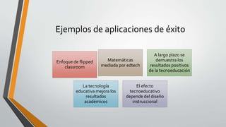 Ejemplos de aplicaciones de éxito
Enfoque de flipped
classroom
Matemáticas
mediada por edtech
A largo plazo se
demuestra los
resultados positivos
de la tecnoeducación
La tecnología
educativa mejora los
resultados
académicos
El efecto
tecnoeducativo
depende del diseño
instruccional
 