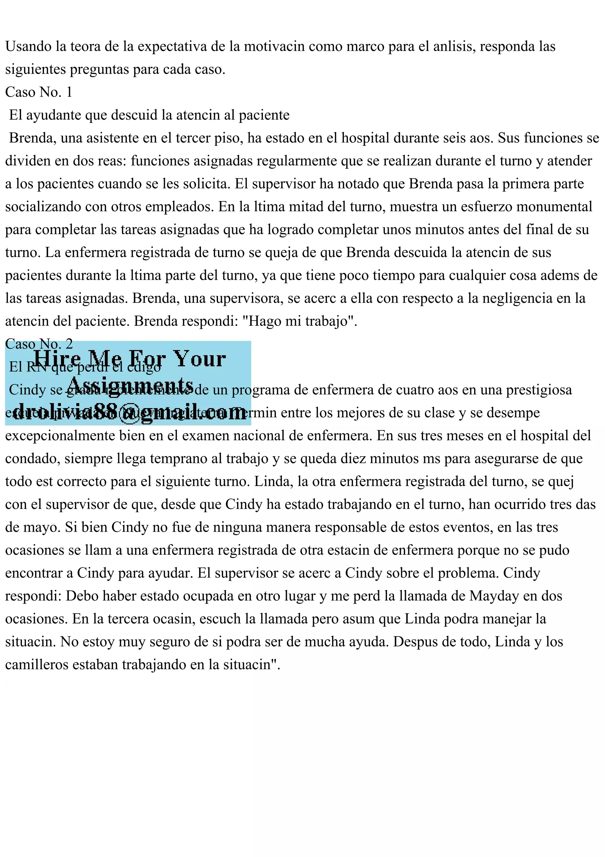 Usando la teora de la expectativa de la motivacin como marco para el anlisis, responda las
siguientes preguntas para cada caso.
Caso No. 1
El ayudante que descuid la atencin al paciente
Brenda, una asistente en el tercer piso, ha estado en el hospital durante seis aos. Sus funciones se
dividen en dos reas: funciones asignadas regularmente que se realizan durante el turno y atender
a los pacientes cuando se les solicita. El supervisor ha notado que Brenda pasa la primera parte
socializando con otros empleados. En la ltima mitad del turno, muestra un esfuerzo monumental
para completar las tareas asignadas que ha logrado completar unos minutos antes del final de su
turno. La enfermera registrada de turno se queja de que Brenda descuida la atencin de sus
pacientes durante la ltima parte del turno, ya que tiene poco tiempo para cualquier cosa adems de
las tareas asignadas. Brenda, una supervisora, se acerc a ella con respecto a la negligencia en la
atencin del paciente. Brenda respondi: "Hago mi trabajo".
Caso No. 2
El RN que perdi el cdigo
Cindy se gradu recientemente de un programa de enfermera de cuatro aos en una prestigiosa
escuela privada en Nueva Inglaterra. Termin entre los mejores de su clase y se desempe
excepcionalmente bien en el examen nacional de enfermera. En sus tres meses en el hospital del
condado, siempre llega temprano al trabajo y se queda diez minutos ms para asegurarse de que
todo est correcto para el siguiente turno. Linda, la otra enfermera registrada del turno, se quej
con el supervisor de que, desde que Cindy ha estado trabajando en el turno, han ocurrido tres das
de mayo. Si bien Cindy no fue de ninguna manera responsable de estos eventos, en las tres
ocasiones se llam a una enfermera registrada de otra estacin de enfermera porque no se pudo
encontrar a Cindy para ayudar. El supervisor se acerc a Cindy sobre el problema. Cindy
respondi: Debo haber estado ocupada en otro lugar y me perd la llamada de Mayday en dos
ocasiones. En la tercera ocasin, escuch la llamada pero asum que Linda podra manejar la
situacin. No estoy muy seguro de si podra ser de mucha ayuda. Despus de todo, Linda y los
camilleros estaban trabajando en la situacin".
 
