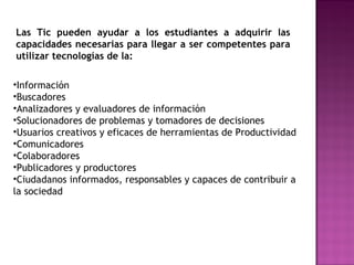 Las Tic pueden ayudar a los estudiantes a adquirir las
capacidades necesarias para llegar a ser competentes para
utilizar tecnologías de la:
•Información
•Buscadores
•Analizadores y evaluadores de información
•Solucionadores de problemas y tomadores de decisiones
•Usuarios creativos y eficaces de herramientas de Productividad
•Comunicadores
•Colaboradores
•Publicadores y productores
•Ciudadanos informados, responsables y capaces de contribuir a
la sociedad

 