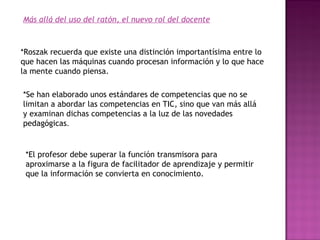 Más allá del uso del ratón, el nuevo rol del docente

*Roszak recuerda que existe una distinción importantísima entre lo
que hacen las máquinas cuando procesan información y lo que hace
la mente cuando piensa.
*Se han elaborado unos estándares de competencias que no se
limitan a abordar las competencias en TIC, sino que van más allá
y examinan dichas competencias a la luz de las novedades
pedagógicas.

*El profesor debe superar la función transmisora para
aproximarse a la figura de facilitador de aprendizaje y permitir
que la información se convierta en conocimiento.

 