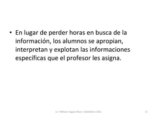 En lugar de perder horas en busca de la información, los alumnos se apropian, interpretan y explotan las informaciones específicas que el profesor les asigna. Lic° William Vegazo Muro  GlobEdCon 2011 