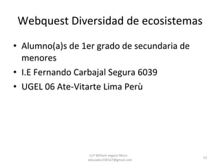 Webquest Diversidad de ecosistemas Alumno(a)s de 1er grado de secundaria de menores I.E Fernando Carbajal Segura 6039 UGEL 06 Ate-Vitarte Lima Perù Licº William vegazo Muro  [email_address] 
