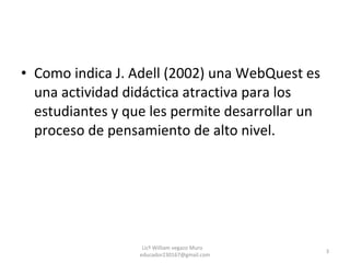 Como indica J. Adell (2002) una WebQuest es una actividad didáctica atractiva para los estudiantes y que les permite desarrollar un proceso de pensamiento de alto nivel. Licº William vegazo Muro  [email_address] 