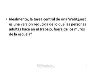 Idealmente, la tarea central de una WebQuest es una versión reducida de lo que las personas adultas hace en el trabajo, fuera de los muros de la escuela” Licº William vegazo Muro  [email_address] 